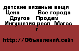 детские вязаные вещи › Цена ­ 500 - Все города Другое » Продам   . Ингушетия респ.,Магас г.